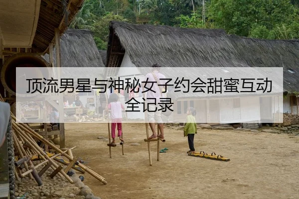 顶流男星与神秘女子约会甜蜜互动全记录